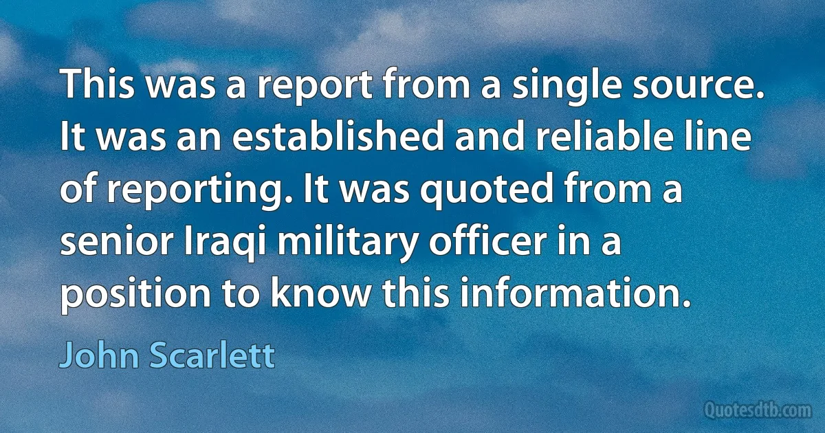 This was a report from a single source. It was an established and reliable line of reporting. It was quoted from a senior Iraqi military officer in a position to know this information. (John Scarlett)