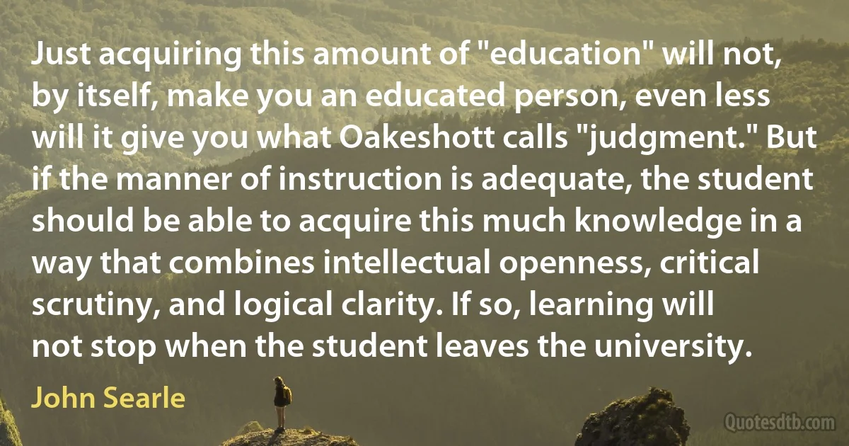 Just acquiring this amount of "education" will not, by itself, make you an educated person, even less will it give you what Oakeshott calls "judgment." But if the manner of instruction is adequate, the student should be able to acquire this much knowledge in a way that combines intellectual openness, critical scrutiny, and logical clarity. If so, learning will not stop when the student leaves the university. (John Searle)