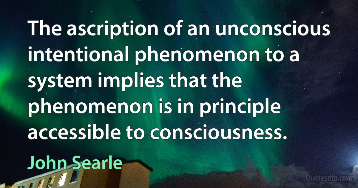 The ascription of an unconscious intentional phenomenon to a system implies that the phenomenon is in principle accessible to consciousness. (John Searle)