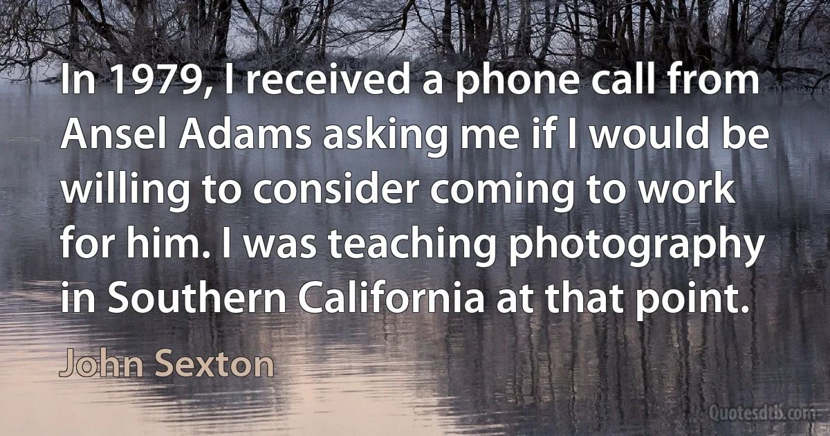 In 1979, I received a phone call from Ansel Adams asking me if I would be willing to consider coming to work for him. I was teaching photography in Southern California at that point. (John Sexton)