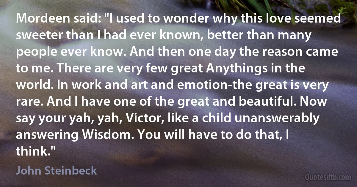 Mordeen said: "I used to wonder why this love seemed sweeter than I had ever known, better than many people ever know. And then one day the reason came to me. There are very few great Anythings in the world. In work and art and emotion-the great is very rare. And I have one of the great and beautiful. Now say your yah, yah, Victor, like a child unanswerably answering Wisdom. You will have to do that, I think." (John Steinbeck)