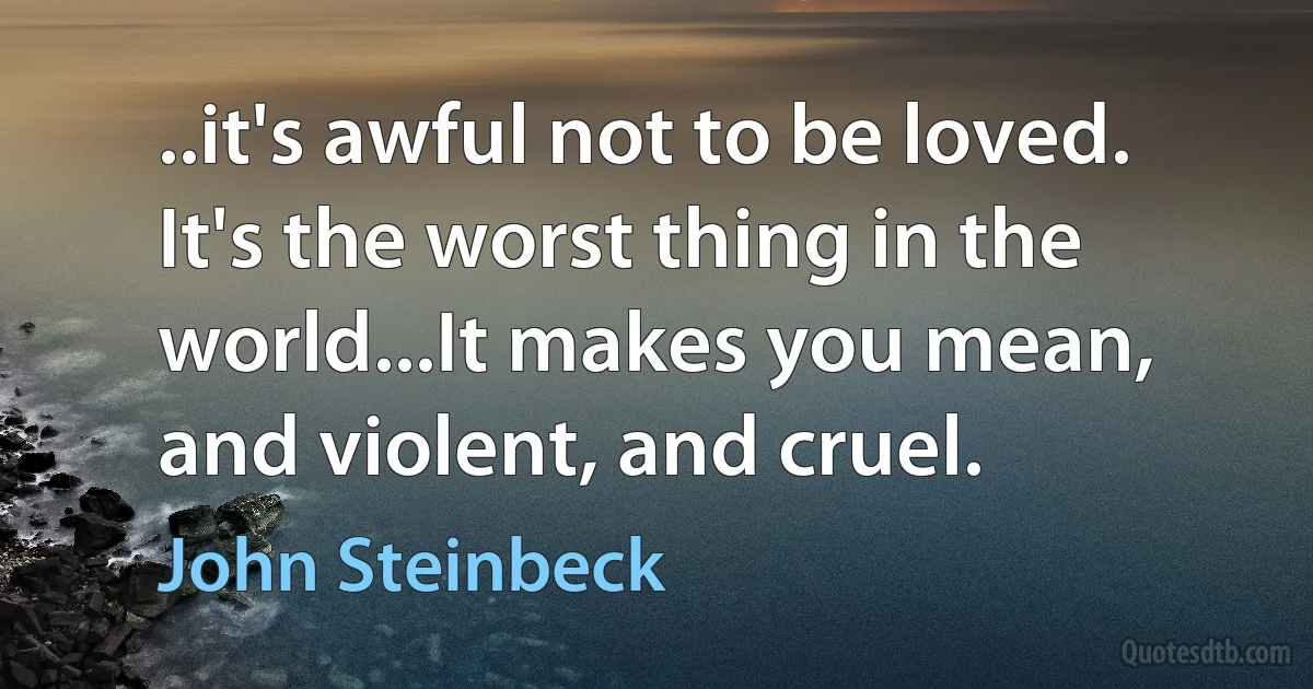 ..it's awful not to be loved. It's the worst thing in the world...It makes you mean, and violent, and cruel. (John Steinbeck)