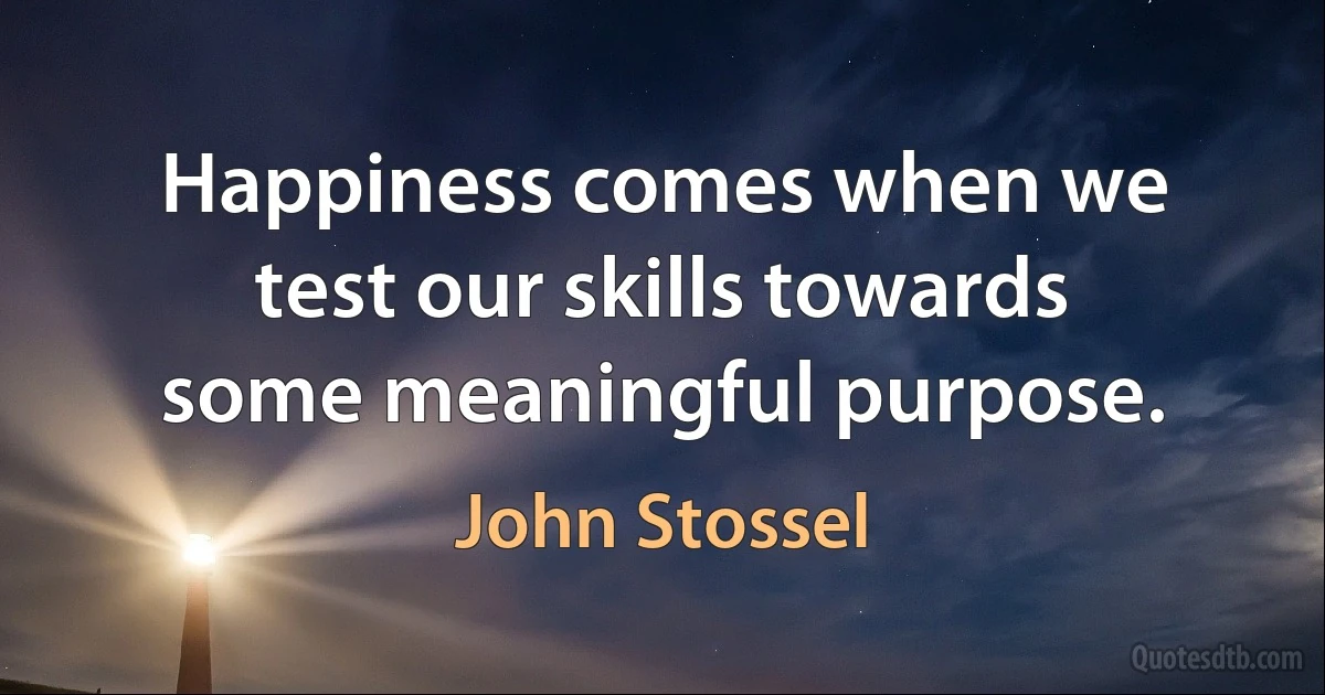 Happiness comes when we test our skills towards some meaningful purpose. (John Stossel)