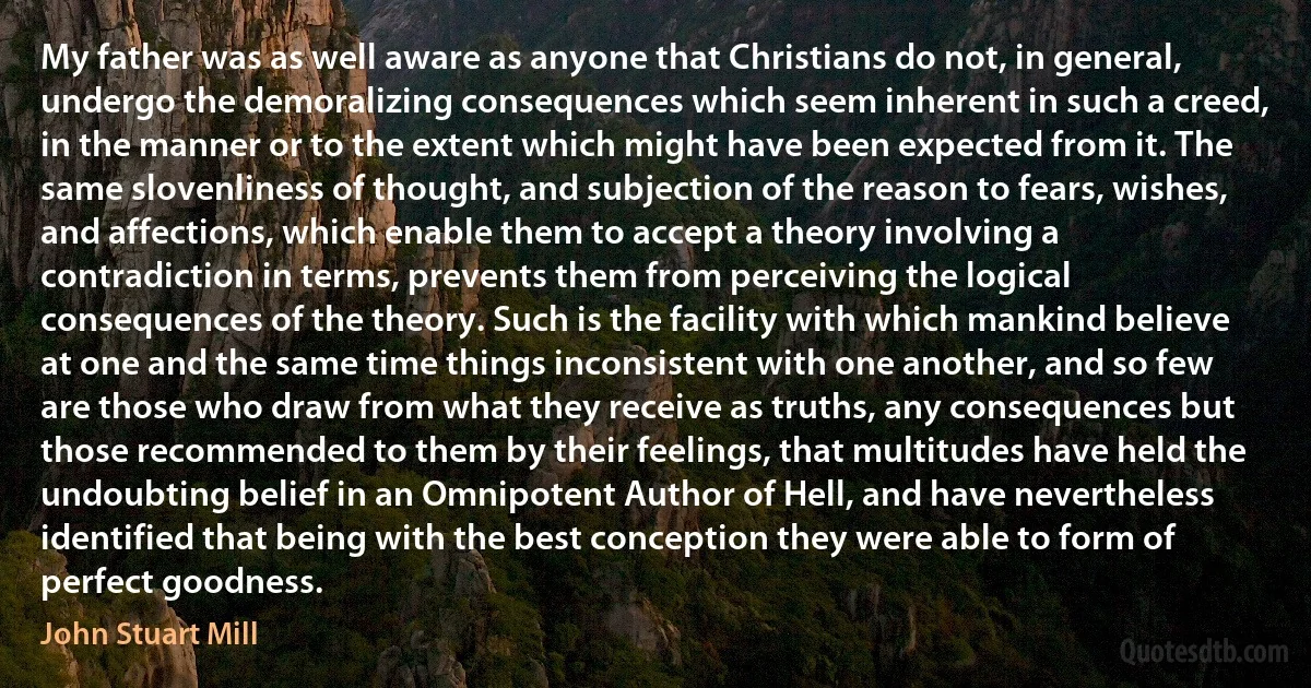 My father was as well aware as anyone that Christians do not, in general, undergo the demoralizing consequences which seem inherent in such a creed, in the manner or to the extent which might have been expected from it. The same slovenliness of thought, and subjection of the reason to fears, wishes, and affections, which enable them to accept a theory involving a contradiction in terms, prevents them from perceiving the logical consequences of the theory. Such is the facility with which mankind believe at one and the same time things inconsistent with one another, and so few are those who draw from what they receive as truths, any consequences but those recommended to them by their feelings, that multitudes have held the undoubting belief in an Omnipotent Author of Hell, and have nevertheless identified that being with the best conception they were able to form of perfect goodness. (John Stuart Mill)