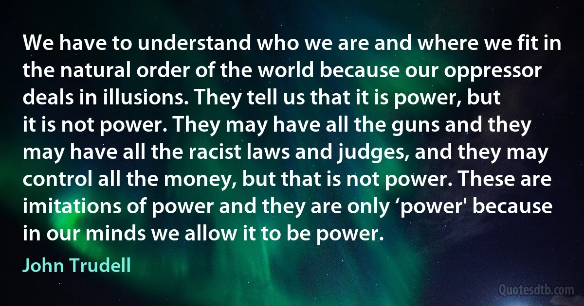 We have to understand who we are and where we fit in the natural order of the world because our oppressor deals in illusions. They tell us that it is power, but it is not power. They may have all the guns and they may have all the racist laws and judges, and they may control all the money, but that is not power. These are imitations of power and they are only ‘power' because in our minds we allow it to be power. (John Trudell)