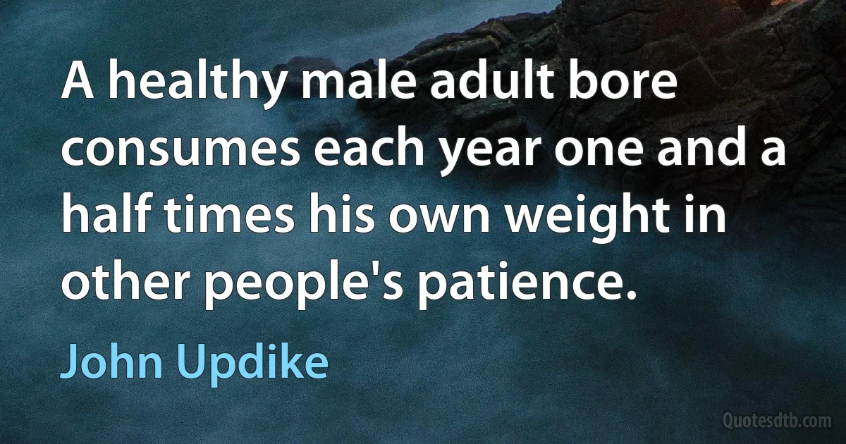 A healthy male adult bore consumes each year one and a half times his own weight in other people's patience. (John Updike)