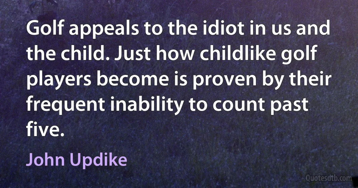 Golf appeals to the idiot in us and the child. Just how childlike golf players become is proven by their frequent inability to count past five. (John Updike)