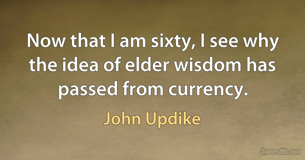 Now that I am sixty, I see why the idea of elder wisdom has passed from currency. (John Updike)