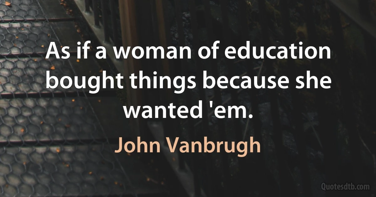 As if a woman of education bought things because she wanted 'em. (John Vanbrugh)