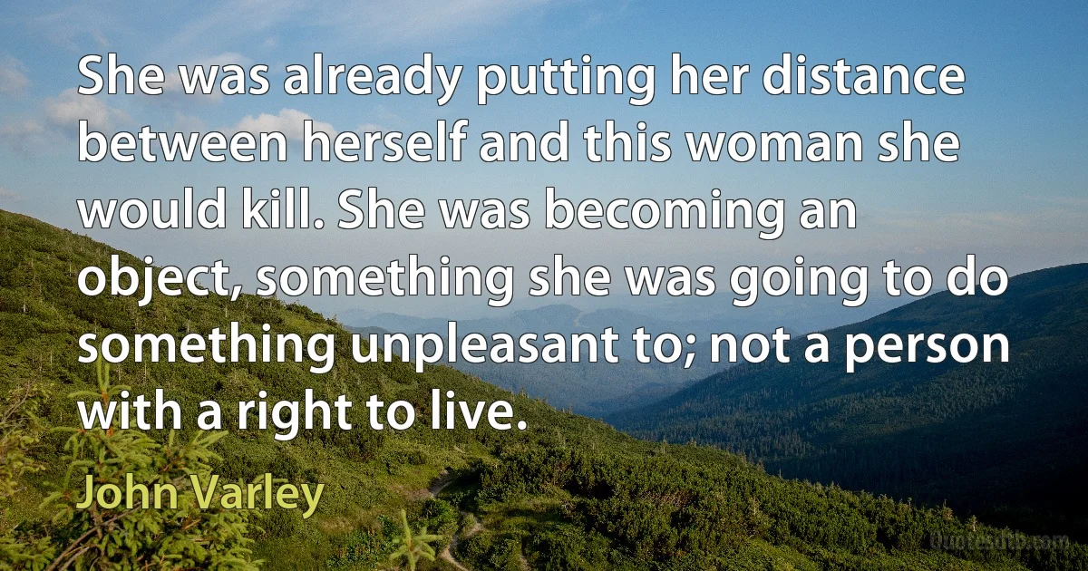 She was already putting her distance between herself and this woman she would kill. She was becoming an object, something she was going to do something unpleasant to; not a person with a right to live. (John Varley)