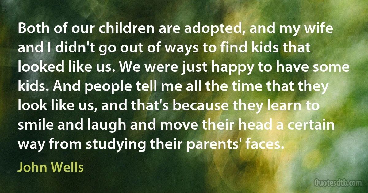 Both of our children are adopted, and my wife and I didn't go out of ways to find kids that looked like us. We were just happy to have some kids. And people tell me all the time that they look like us, and that's because they learn to smile and laugh and move their head a certain way from studying their parents' faces. (John Wells)