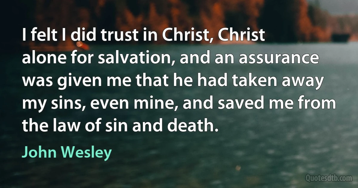 I felt I did trust in Christ, Christ alone for salvation, and an assurance was given me that he had taken away my sins, even mine, and saved me from the law of sin and death. (John Wesley)