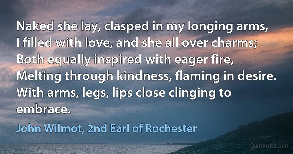 Naked she lay, clasped in my longing arms,
I filled with love, and she all over charms;
Both equally inspired with eager fire,
Melting through kindness, flaming in desire.
With arms, legs, lips close clinging to embrace. (John Wilmot, 2nd Earl of Rochester)