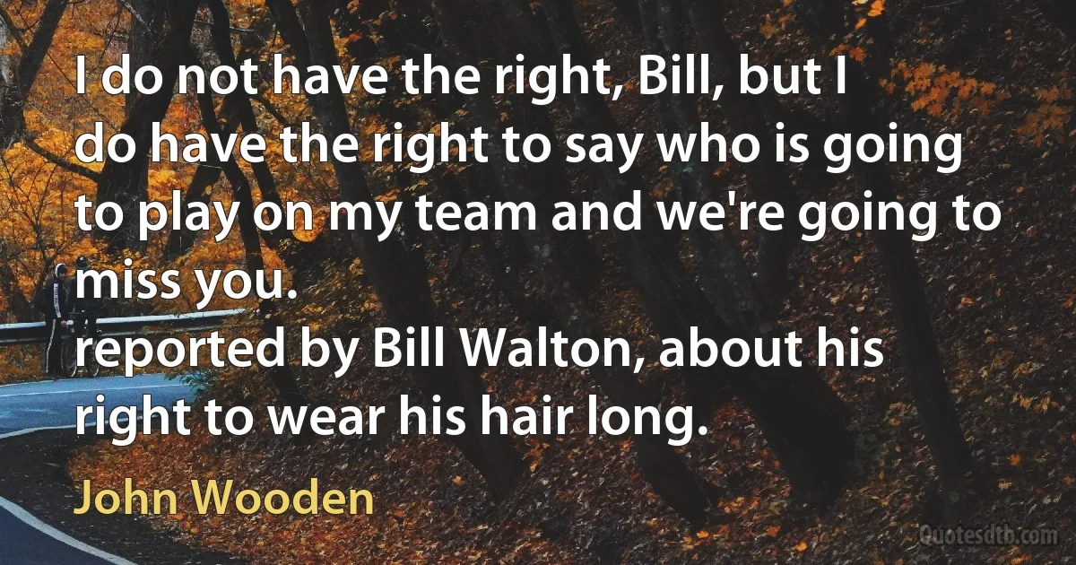 I do not have the right, Bill, but I do have the right to say who is going to play on my team and we're going to miss you.
reported by Bill Walton, about his right to wear his hair long. (John Wooden)