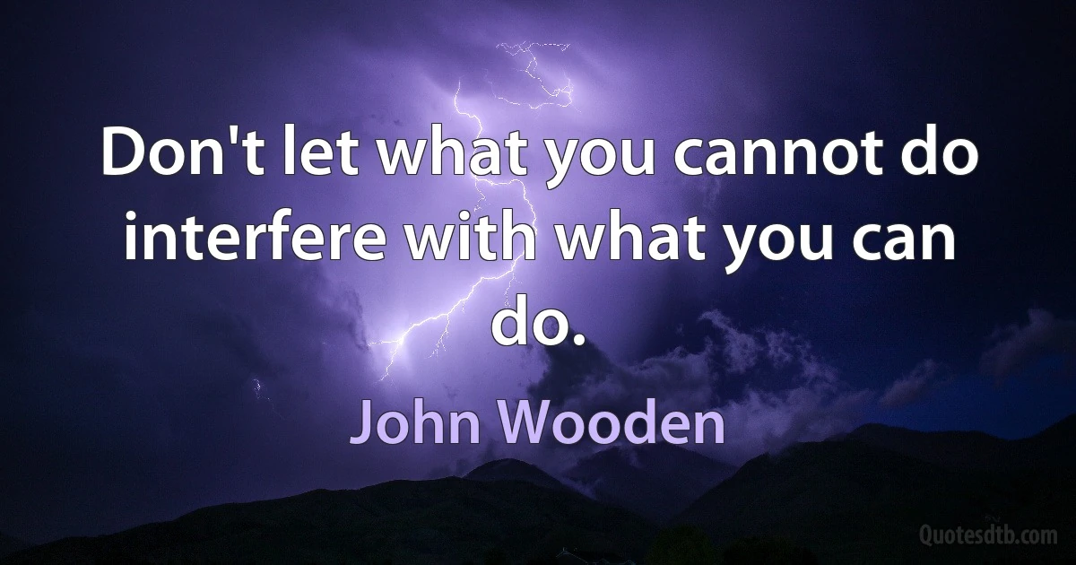 Don't let what you cannot do interfere with what you can do. (John Wooden)