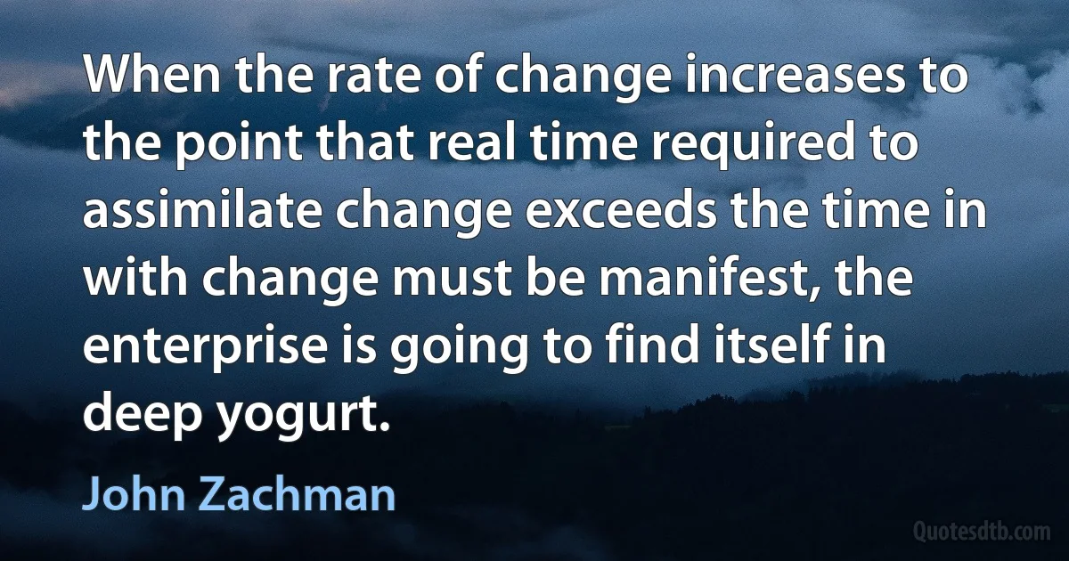 When the rate of change increases to the point that real time required to assimilate change exceeds the time in with change must be manifest, the enterprise is going to find itself in deep yogurt. (John Zachman)