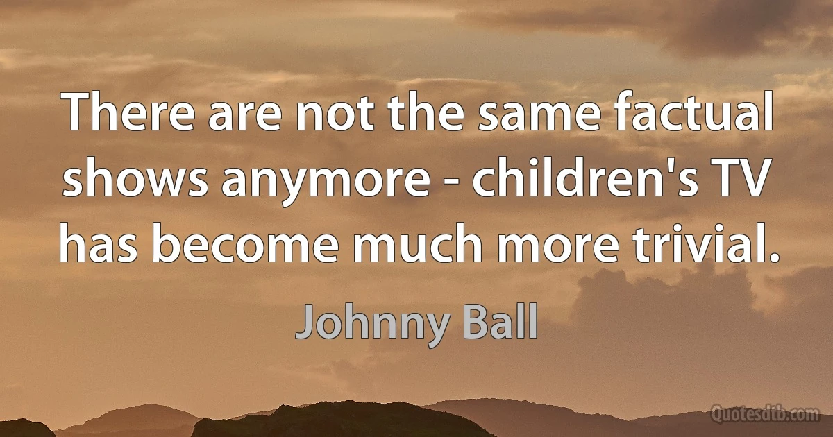 There are not the same factual shows anymore - children's TV has become much more trivial. (Johnny Ball)