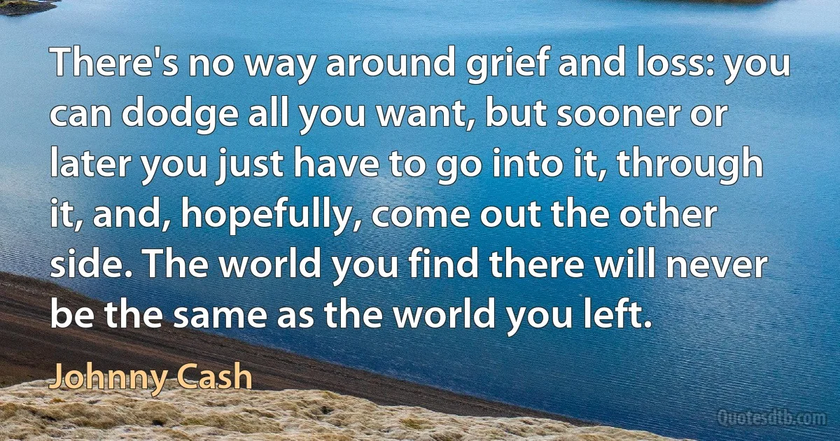 There's no way around grief and loss: you can dodge all you want, but sooner or later you just have to go into it, through it, and, hopefully, come out the other side. The world you find there will never be the same as the world you left. (Johnny Cash)