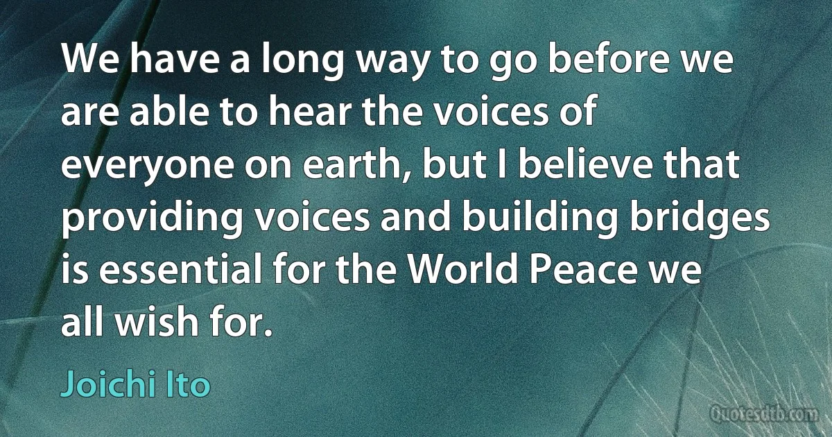 We have a long way to go before we are able to hear the voices of everyone on earth, but I believe that providing voices and building bridges is essential for the World Peace we all wish for. (Joichi Ito)