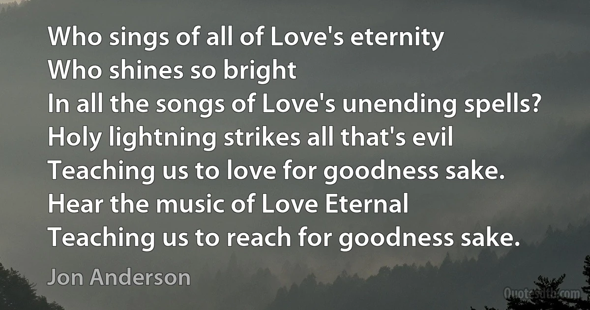 Who sings of all of Love's eternity
Who shines so bright
In all the songs of Love's unending spells? Holy lightning strikes all that's evil
Teaching us to love for goodness sake.
Hear the music of Love Eternal
Teaching us to reach for goodness sake. (Jon Anderson)