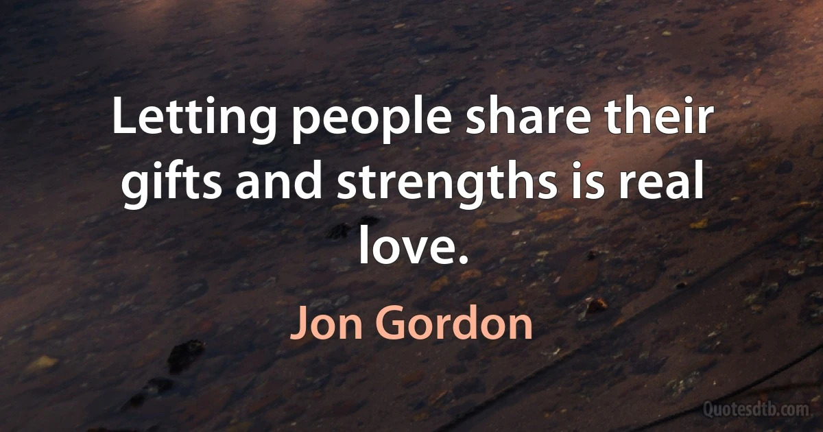 Letting people share their gifts and strengths is real love. (Jon Gordon)