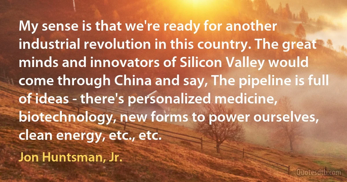 My sense is that we're ready for another industrial revolution in this country. The great minds and innovators of Silicon Valley would come through China and say, The pipeline is full of ideas - there's personalized medicine, biotechnology, new forms to power ourselves, clean energy, etc., etc. (Jon Huntsman, Jr.)