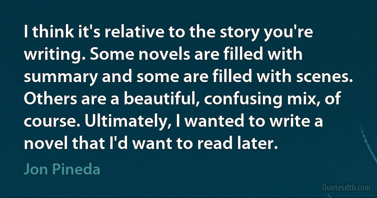 I think it's relative to the story you're writing. Some novels are filled with summary and some are filled with scenes. Others are a beautiful, confusing mix, of course. Ultimately, I wanted to write a novel that I'd want to read later. (Jon Pineda)