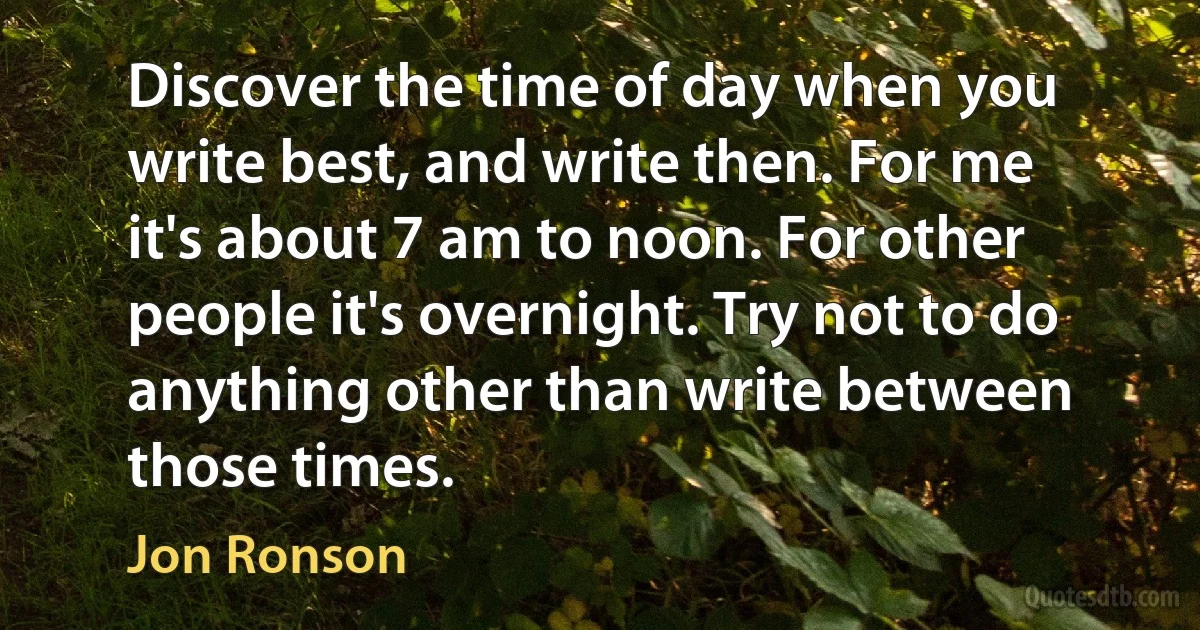 Discover the time of day when you write best, and write then. For me it's about 7 am to noon. For other people it's overnight. Try not to do anything other than write between those times. (Jon Ronson)