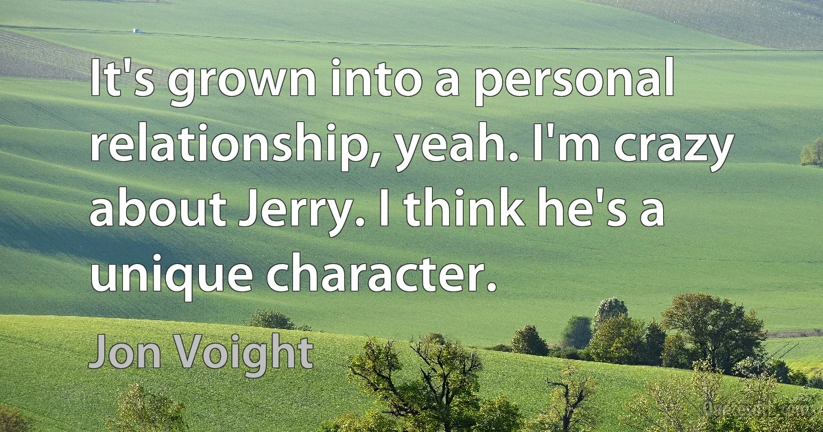 It's grown into a personal relationship, yeah. I'm crazy about Jerry. I think he's a unique character. (Jon Voight)