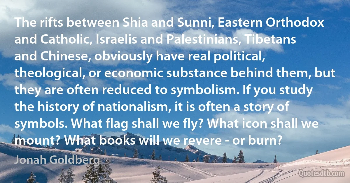 The rifts between Shia and Sunni, Eastern Orthodox and Catholic, Israelis and Palestinians, Tibetans and Chinese, obviously have real political, theological, or economic substance behind them, but they are often reduced to symbolism. If you study the history of nationalism, it is often a story of symbols. What flag shall we fly? What icon shall we mount? What books will we revere - or burn? (Jonah Goldberg)