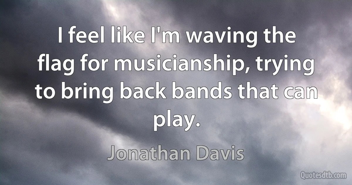 I feel like I'm waving the flag for musicianship, trying to bring back bands that can play. (Jonathan Davis)