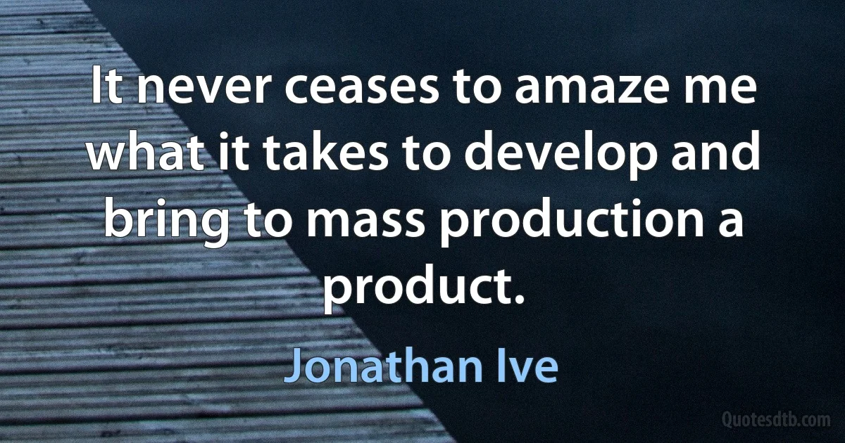 It never ceases to amaze me what it takes to develop and bring to mass production a product. (Jonathan Ive)