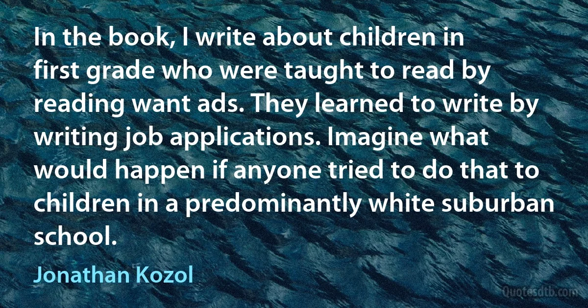 In the book, I write about children in first grade who were taught to read by reading want ads. They learned to write by writing job applications. Imagine what would happen if anyone tried to do that to children in a predominantly white suburban school. (Jonathan Kozol)