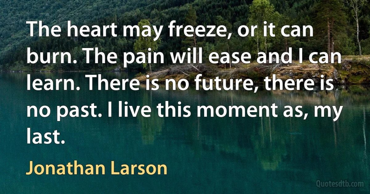 The heart may freeze, or it can burn. The pain will ease and I can learn. There is no future, there is no past. I live this moment as, my last. (Jonathan Larson)