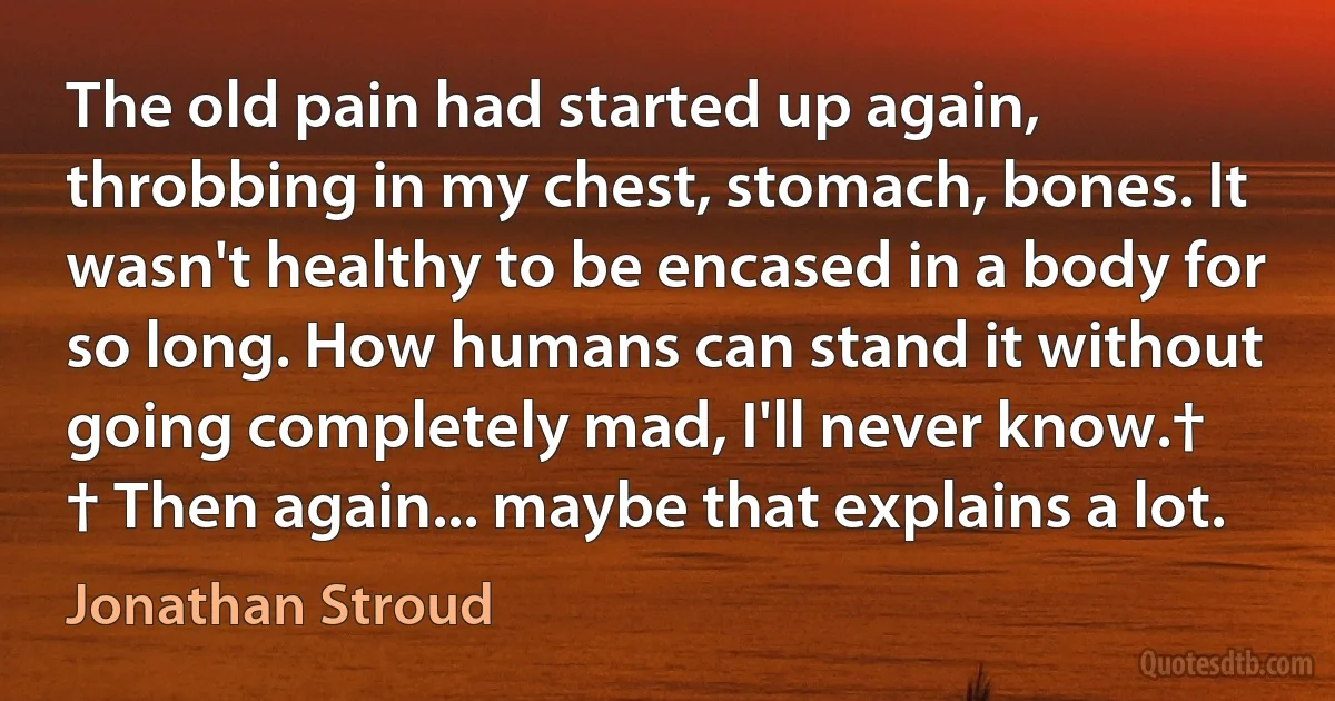 The old pain had started up again, throbbing in my chest, stomach, bones. It wasn't healthy to be encased in a body for so long. How humans can stand it without going completely mad, I'll never know.†
† Then again... maybe that explains a lot. (Jonathan Stroud)