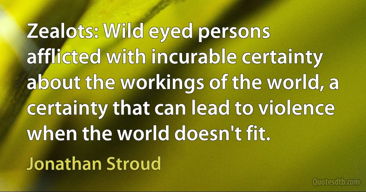 Zealots: Wild eyed persons afflicted with incurable certainty about the workings of the world, a certainty that can lead to violence when the world doesn't fit. (Jonathan Stroud)