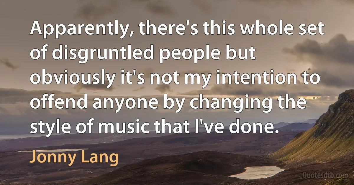 Apparently, there's this whole set of disgruntled people but obviously it's not my intention to offend anyone by changing the style of music that I've done. (Jonny Lang)