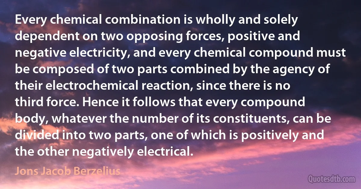 Every chemical combination is wholly and solely dependent on two opposing forces, positive and negative electricity, and every chemical compound must be composed of two parts combined by the agency of their electrochemical reaction, since there is no third force. Hence it follows that every compound body, whatever the number of its constituents, can be divided into two parts, one of which is positively and the other negatively electrical. (Jons Jacob Berzelius)