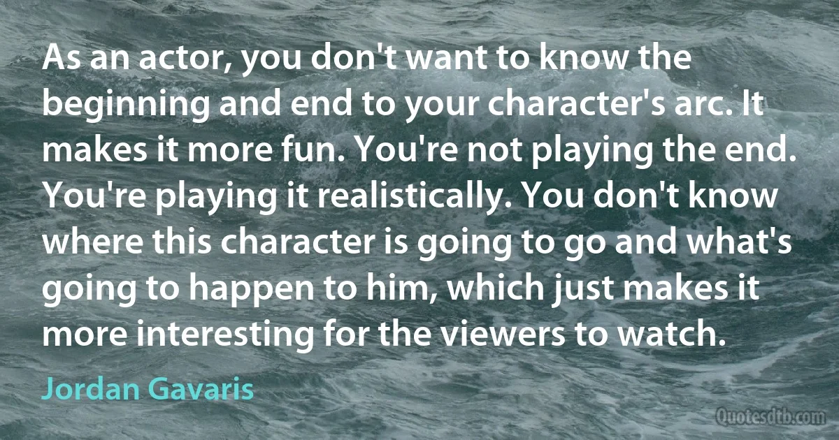 As an actor, you don't want to know the beginning and end to your character's arc. It makes it more fun. You're not playing the end. You're playing it realistically. You don't know where this character is going to go and what's going to happen to him, which just makes it more interesting for the viewers to watch. (Jordan Gavaris)