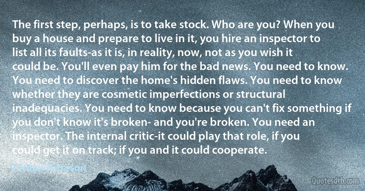 The first step, perhaps, is to take stock. Who are you? When you buy a house and prepare to live in it, you hire an inspector to list all its faults-as it is, in reality, now, not as you wish it could be. You'll even pay him for the bad news. You need to know. You need to discover the home's hidden flaws. You need to know whether they are cosmetic imperfections or structural inadequacies. You need to know because you can't fix something if you don't know it's broken- and you're broken. You need an inspector. The internal critic-it could play that role, if you could get it on track; if you and it could cooperate. (Jordan Peterson)