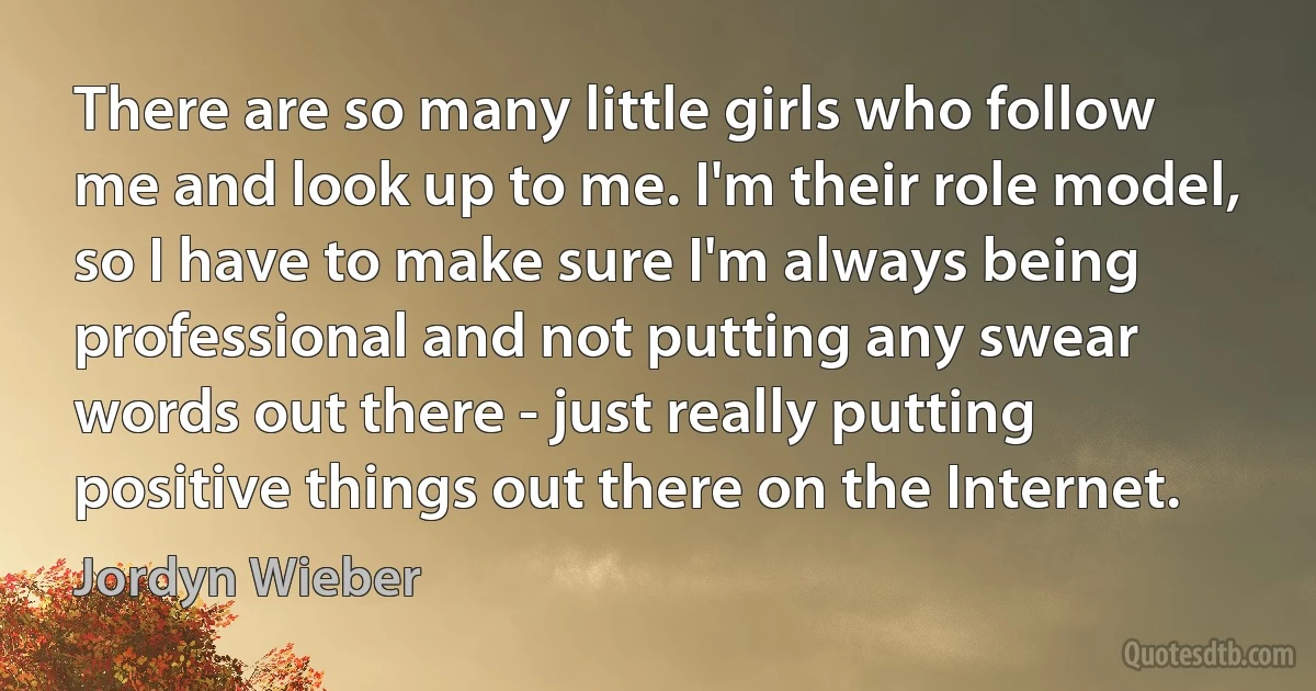 There are so many little girls who follow me and look up to me. I'm their role model, so I have to make sure I'm always being professional and not putting any swear words out there - just really putting positive things out there on the Internet. (Jordyn Wieber)