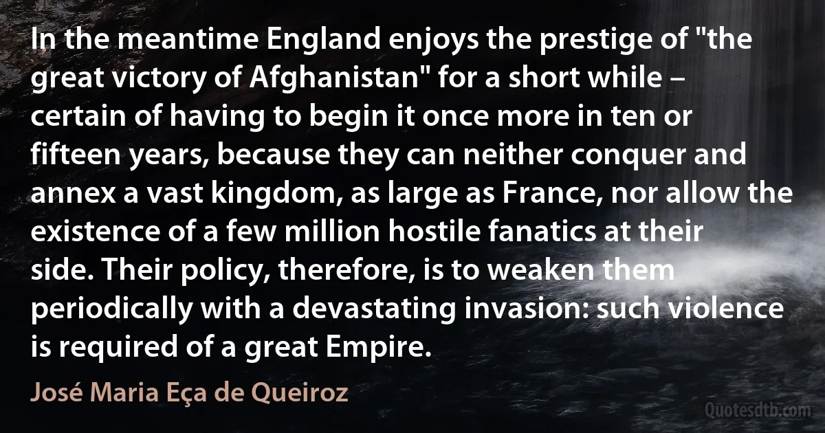 In the meantime England enjoys the prestige of "the great victory of Afghanistan" for a short while – certain of having to begin it once more in ten or fifteen years, because they can neither conquer and annex a vast kingdom, as large as France, nor allow the existence of a few million hostile fanatics at their side. Their policy, therefore, is to weaken them periodically with a devastating invasion: such violence is required of a great Empire. (José Maria Eça de Queiroz)