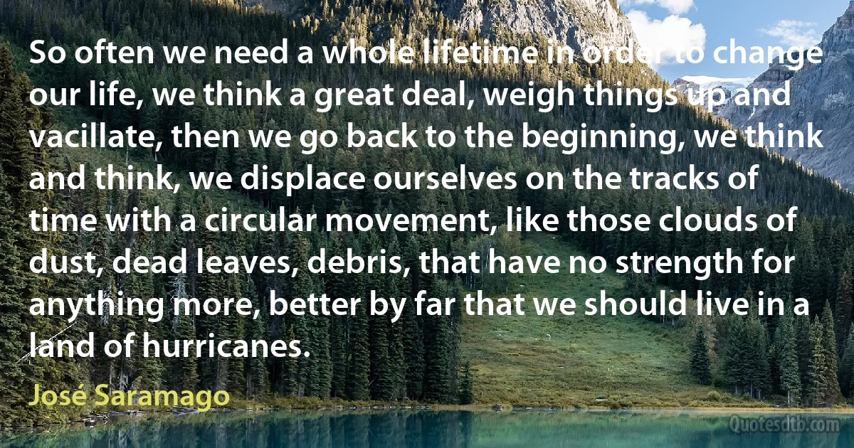 So often we need a whole lifetime in order to change our life, we think a great deal, weigh things up and vacillate, then we go back to the beginning, we think and think, we displace ourselves on the tracks of time with a circular movement, like those clouds of dust, dead leaves, debris, that have no strength for anything more, better by far that we should live in a land of hurricanes. (José Saramago)