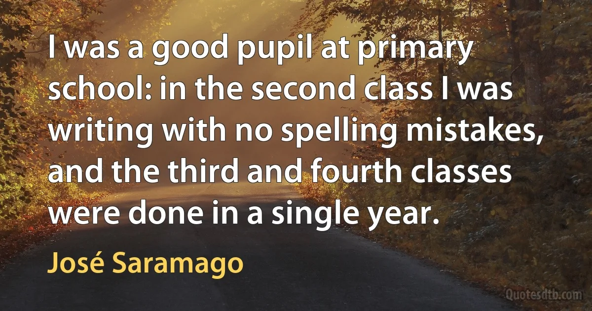 I was a good pupil at primary school: in the second class I was writing with no spelling mistakes, and the third and fourth classes were done in a single year. (José Saramago)