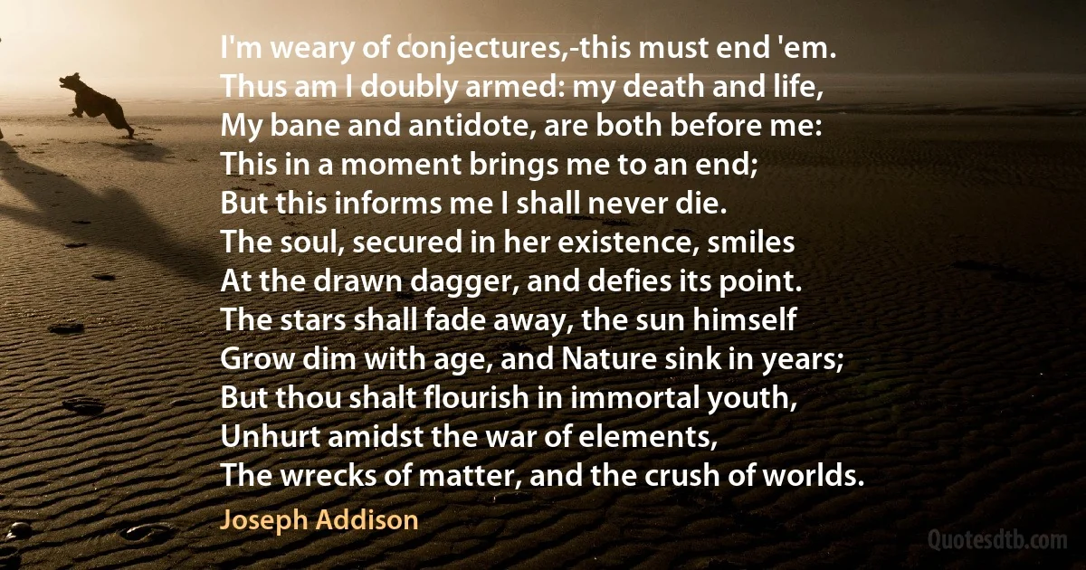 I'm weary of conjectures,-this must end 'em.
Thus am I doubly armed: my death and life,
My bane and antidote, are both before me:
This in a moment brings me to an end;
But this informs me I shall never die.
The soul, secured in her existence, smiles
At the drawn dagger, and defies its point.
The stars shall fade away, the sun himself
Grow dim with age, and Nature sink in years;
But thou shalt flourish in immortal youth,
Unhurt amidst the war of elements,
The wrecks of matter, and the crush of worlds. (Joseph Addison)