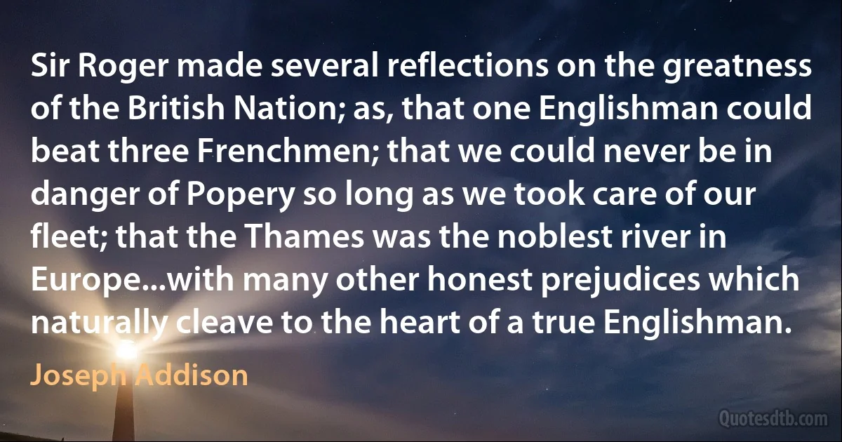 Sir Roger made several reflections on the greatness of the British Nation; as, that one Englishman could beat three Frenchmen; that we could never be in danger of Popery so long as we took care of our fleet; that the Thames was the noblest river in Europe...with many other honest prejudices which naturally cleave to the heart of a true Englishman. (Joseph Addison)