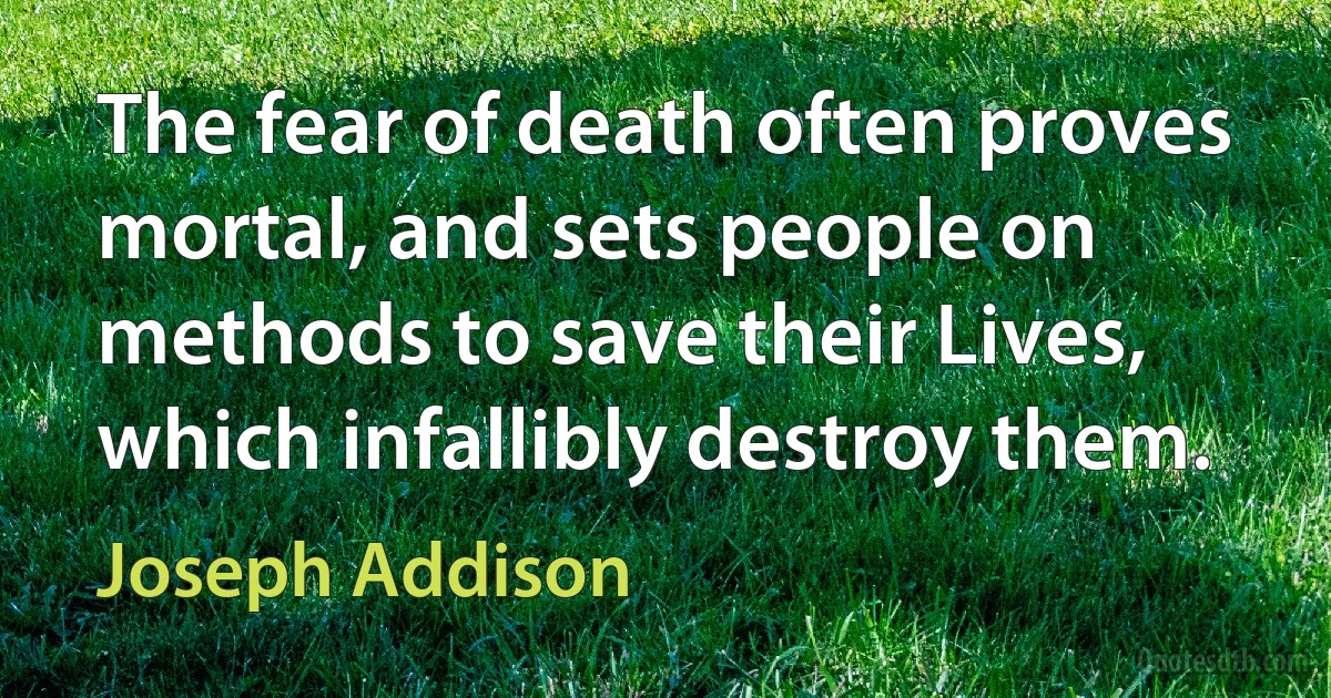 The fear of death often proves mortal, and sets people on methods to save their Lives, which infallibly destroy them. (Joseph Addison)