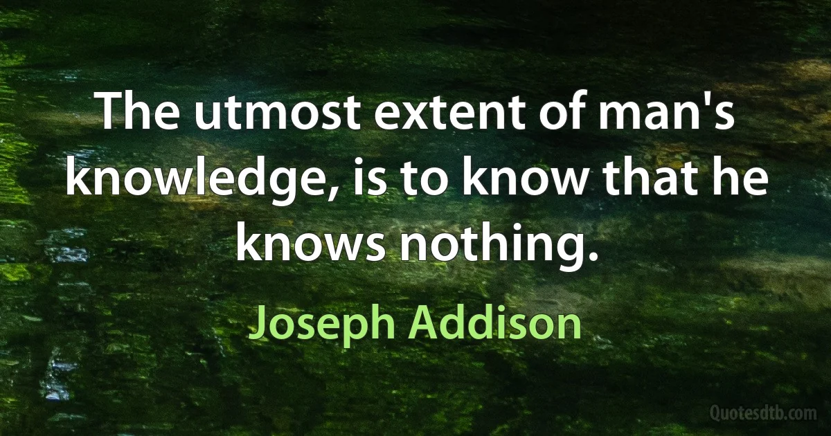 The utmost extent of man's knowledge, is to know that he knows nothing. (Joseph Addison)