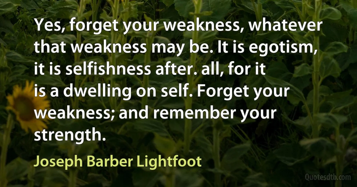 Yes, forget your weakness, whatever that weakness may be. It is egotism, it is selfishness after. all, for it is a dwelling on self. Forget your weakness; and remember your strength. (Joseph Barber Lightfoot)