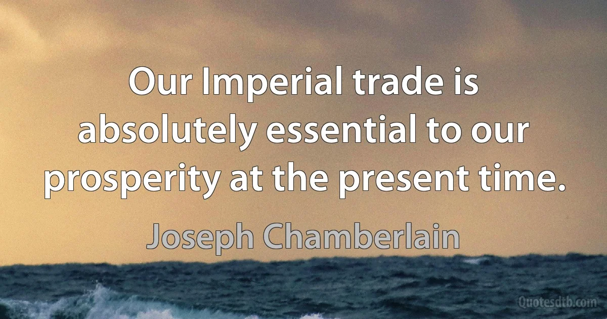 Our Imperial trade is absolutely essential to our prosperity at the present time. (Joseph Chamberlain)